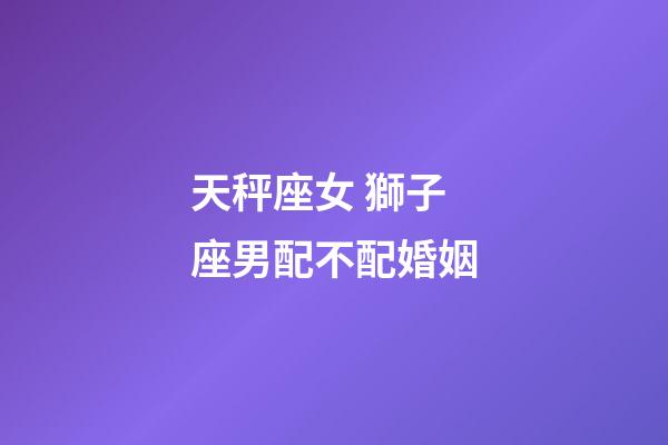 天秤座女 獅子座男配不配婚姻-第1張-星座運勢-玄機派